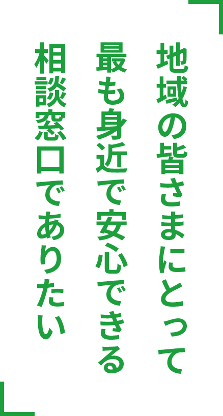 地域の皆さまにとって最も身近で安心できる相談窓口でありたい